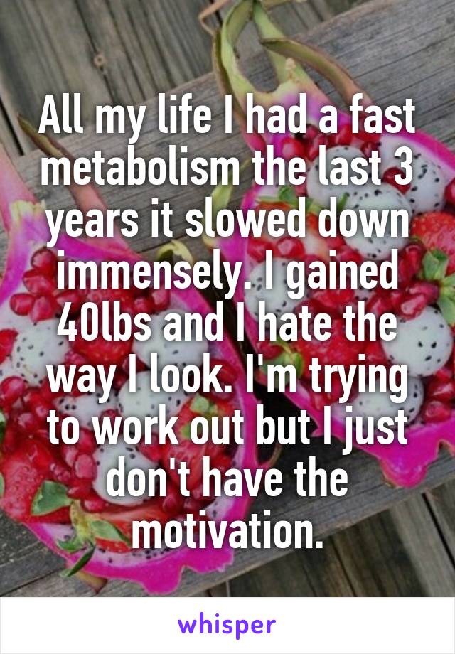 All my life I had a fast metabolism the last 3 years it slowed down immensely. I gained 40lbs and I hate the way I look. I'm trying to work out but I just don't have the motivation.