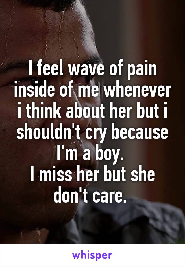 I feel wave of pain inside of me whenever i think about her but i shouldn't cry because I'm a boy. 
I miss her but she don't care. 