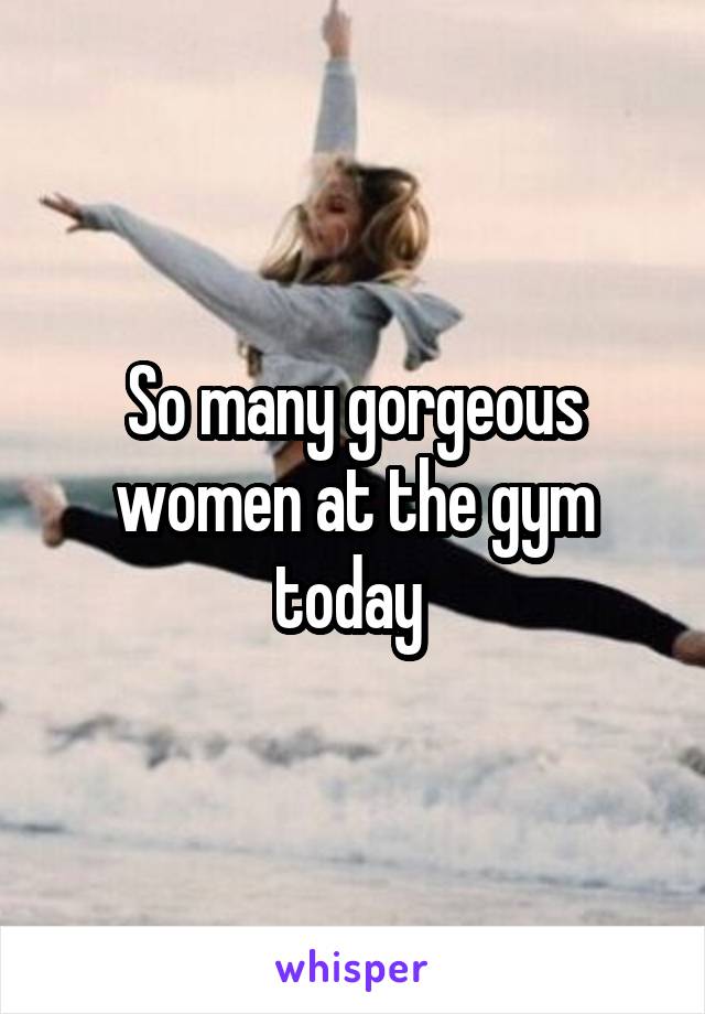So many gorgeous women at the gym today 
