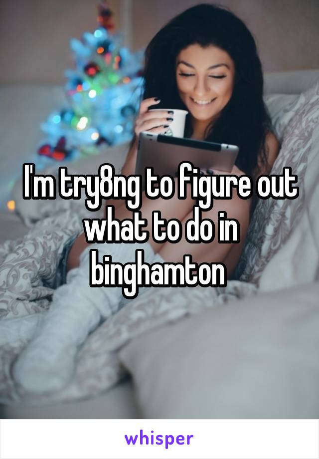 I'm try8ng to figure out what to do in binghamton 