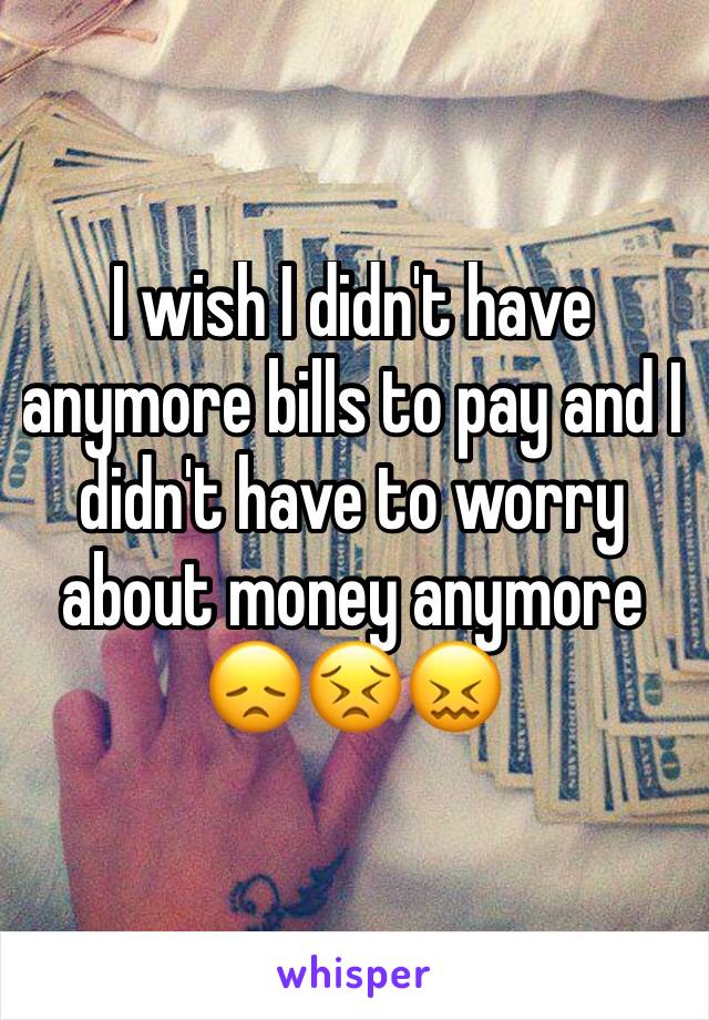 I wish I didn't have anymore bills to pay and I didn't have to worry about money anymore 😞😣😖