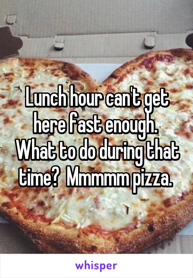 Lunch hour can't get here fast enough.  What to do during that time?  Mmmmm pizza. 