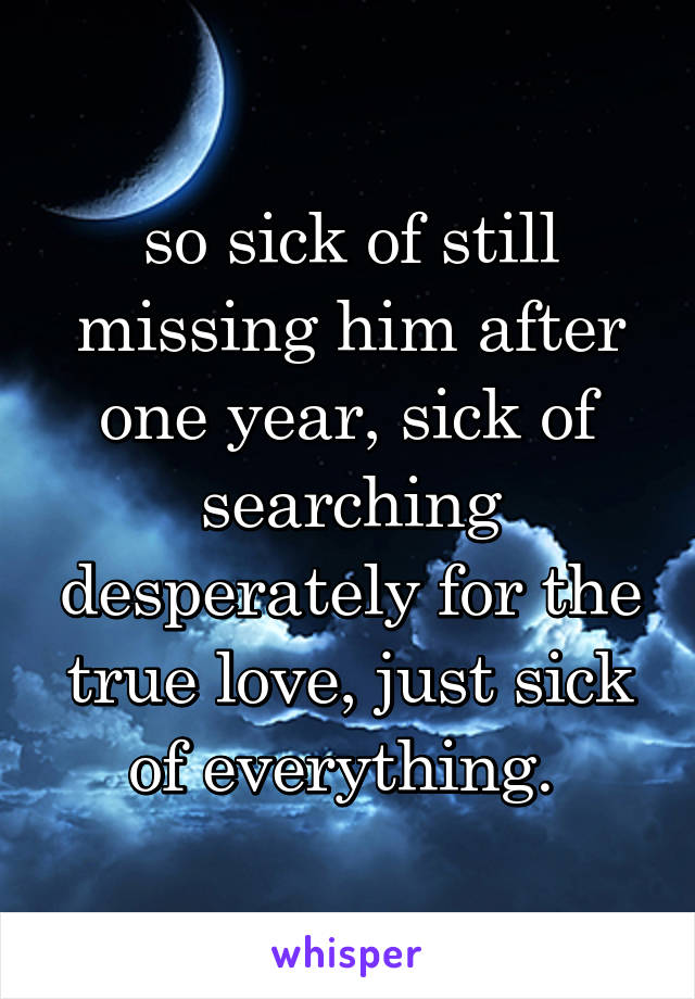 so sick of still missing him after one year, sick of searching desperately for the true love, just sick of everything. 