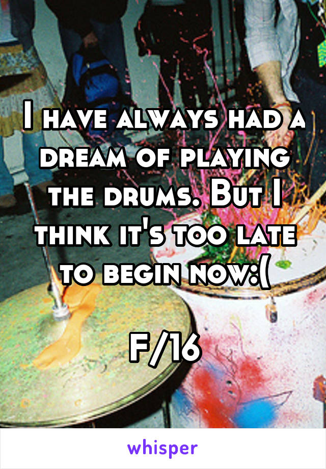 I have always had a dream of playing the drums. But I think it's too late to begin now:(

F/16