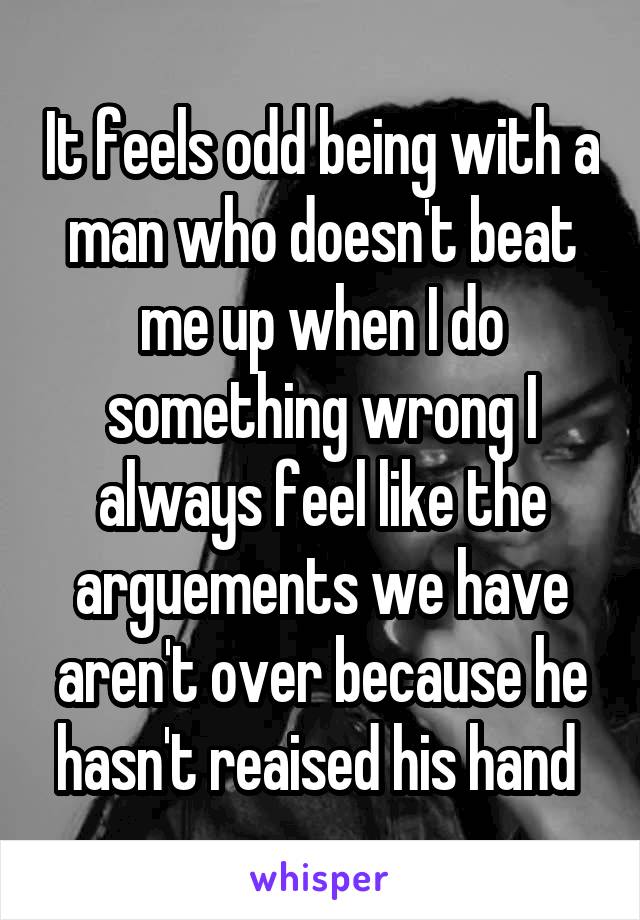 It feels odd being with a man who doesn't beat me up when I do something wrong I always feel like the arguements we have aren't over because he hasn't reaised his hand 