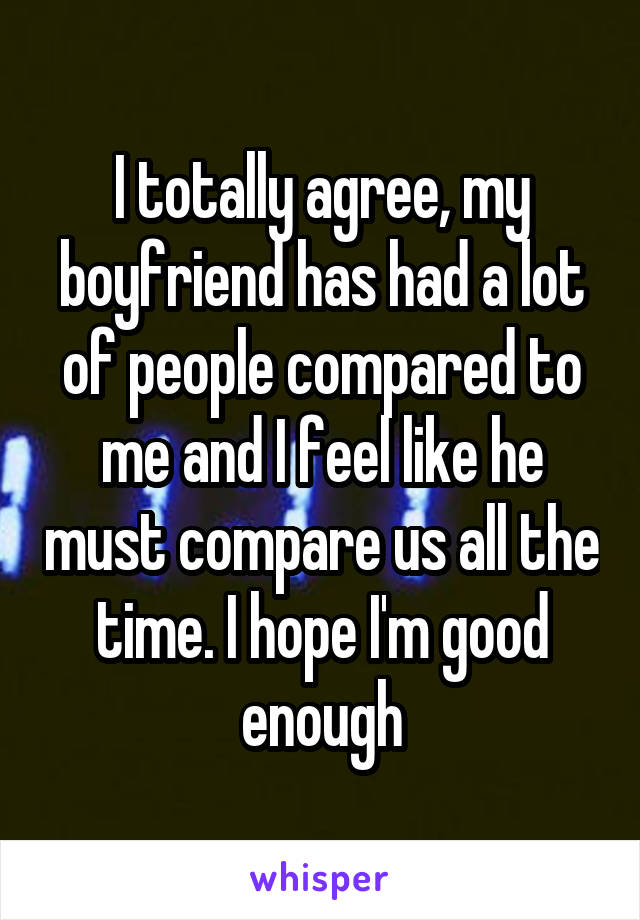 I totally agree, my boyfriend has had a lot of people compared to me and I feel like he must compare us all the time. I hope I'm good enough
