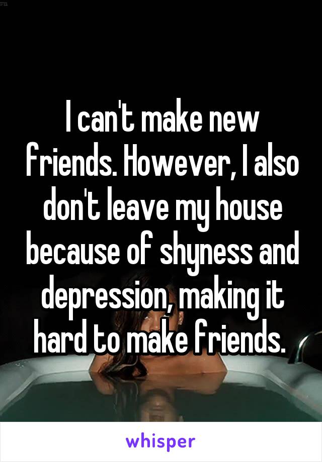 I can't make new friends. However, I also don't leave my house because of shyness and depression, making it hard to make friends. 