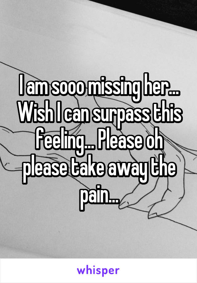 I am sooo missing her... Wish I can surpass this feeling... Please oh please take away the pain...