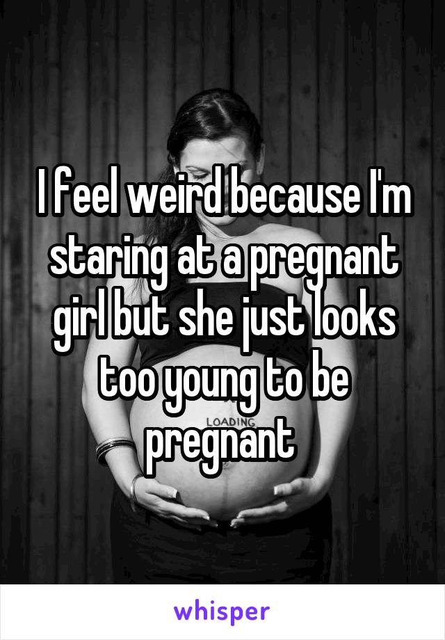 I feel weird because I'm staring at a pregnant girl but she just looks too young to be pregnant 