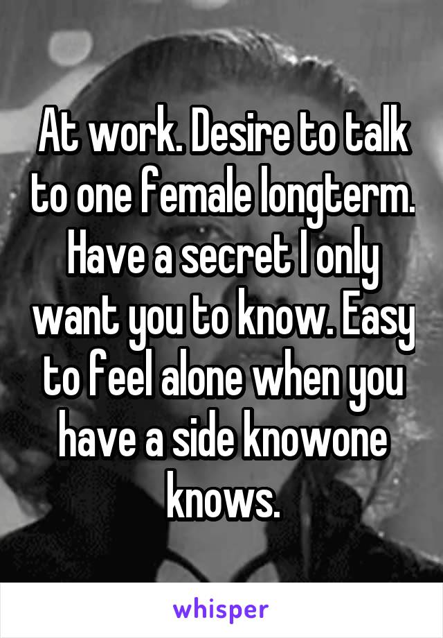 At work. Desire to talk to one female longterm. Have a secret I only want you to know. Easy to feel alone when you have a side knowone knows.