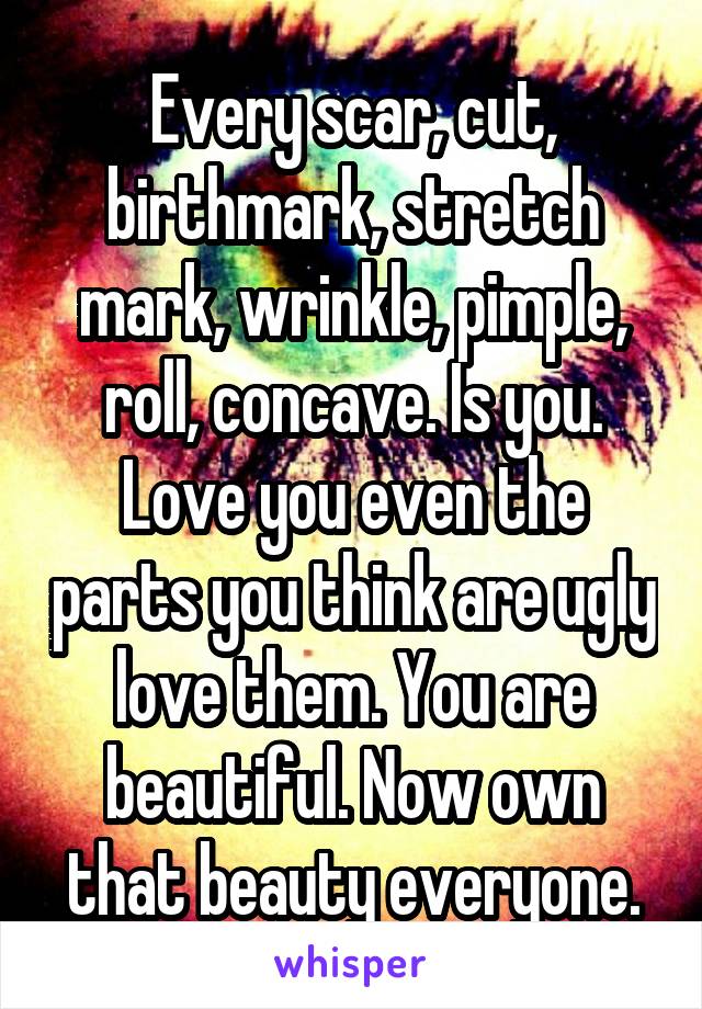 Every scar, cut, birthmark, stretch mark, wrinkle, pimple, roll, concave. Is you. Love you even the parts you think are ugly love them. You are beautiful. Now own that beauty everyone.