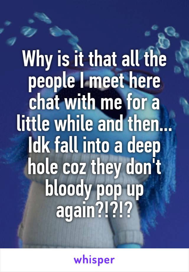 Why is it that all the people I meet here chat with me for a little while and then... Idk fall into a deep hole coz they don't bloody pop up again?!?!?