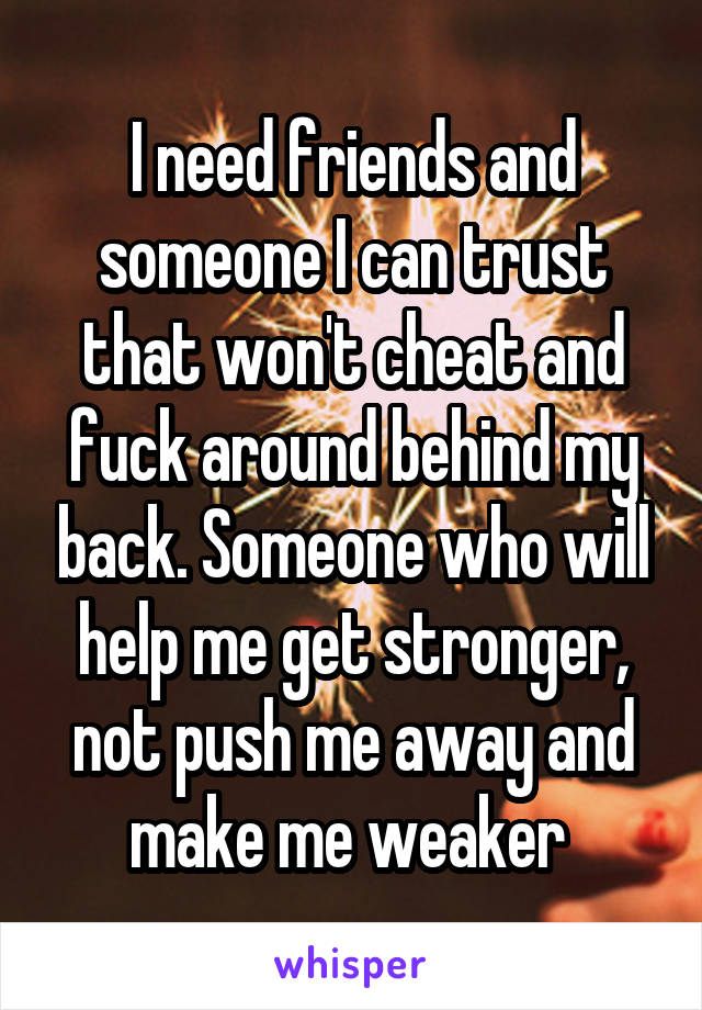 I need friends and someone I can trust that won't cheat and fuck around behind my back. Someone who will help me get stronger, not push me away and make me weaker 