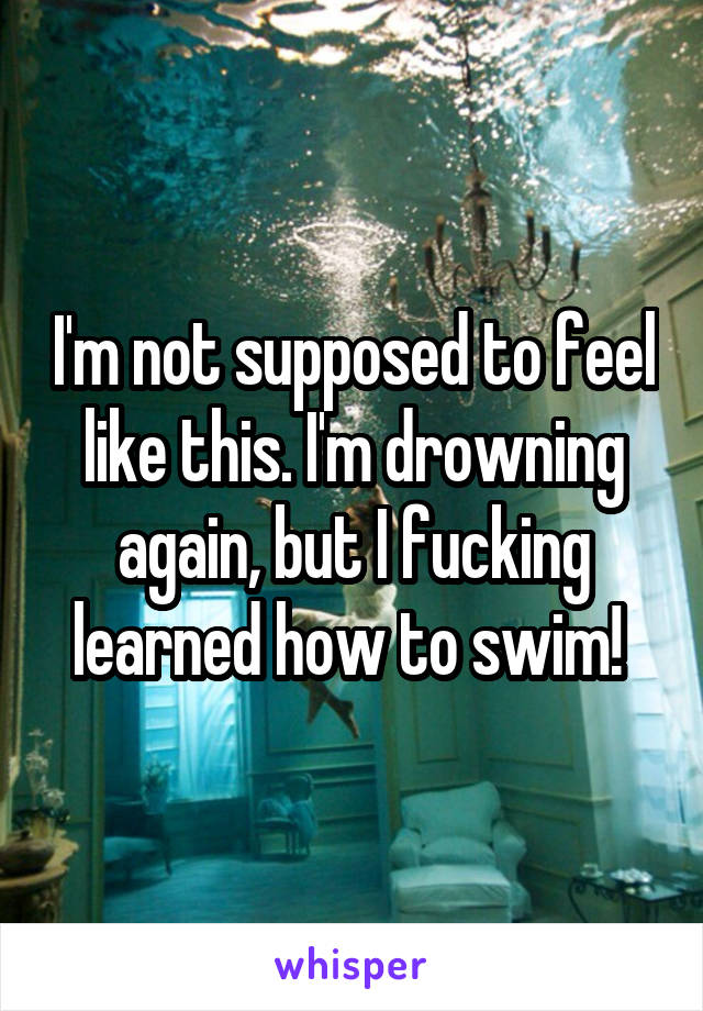 I'm not supposed to feel like this. I'm drowning again, but I fucking learned how to swim! 