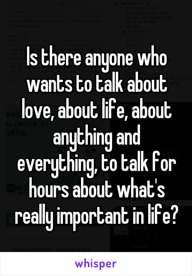 Is there anyone who wants to talk about love, about life, about anything and everything, to talk for hours about what's really important in life?