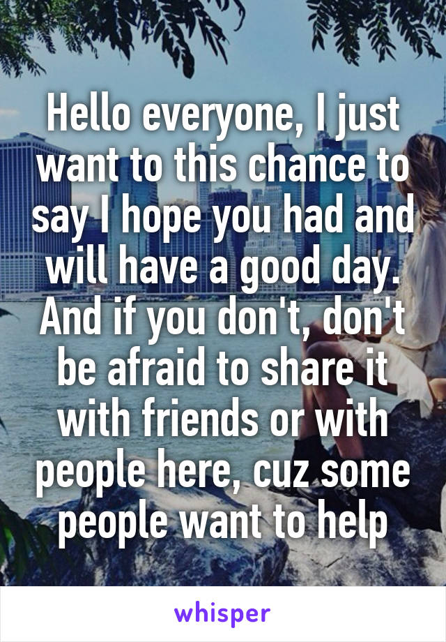 Hello everyone, I just want to this chance to say I hope you had and will have a good day. And if you don't, don't be afraid to share it with friends or with people here, cuz some people want to help