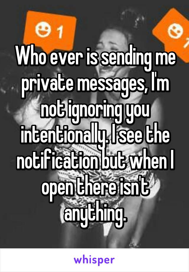 Who ever is sending me private messages, I'm not ignoring you intentionally. I see the notification but when I open there isn't anything.
