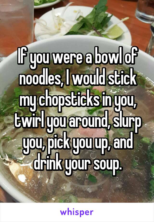 If you were a bowl of noodles, I would stick my chopsticks in you, twirl you around, slurp you, pick you up, and drink your soup.
