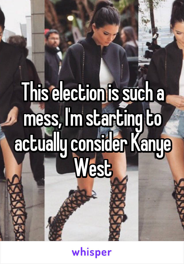 This election is such a mess, I'm starting to actually consider Kanye West