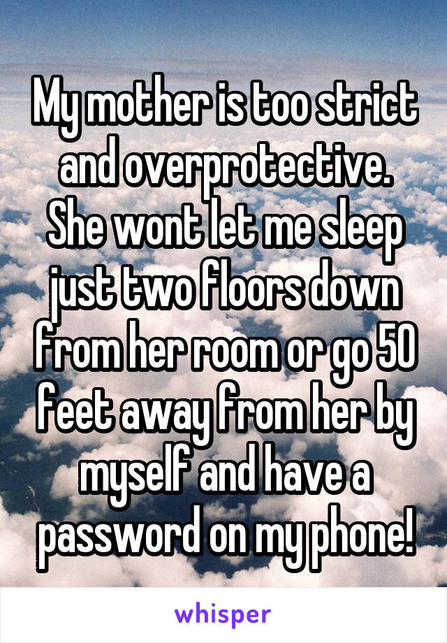 My mother is too strict and overprotective.
She wont let me sleep just two floors down from her room or go 50 feet away from her by myself and have a password on my phone!