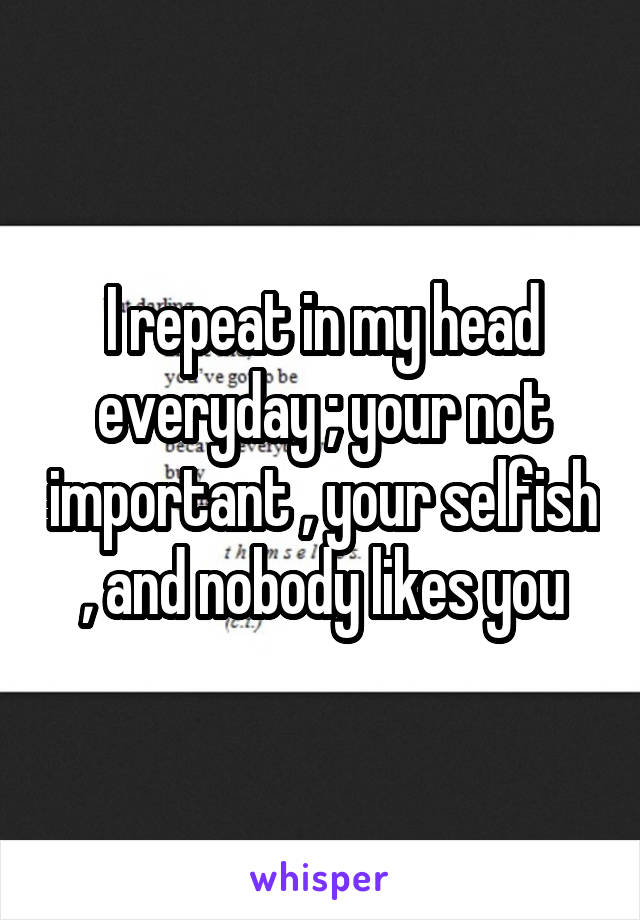 I repeat in my head everyday ; your not important , your selfish , and nobody likes you