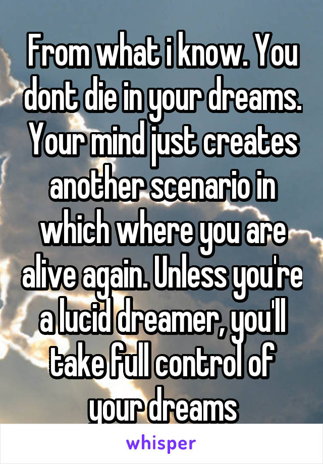 From what i know. You dont die in your dreams. Your mind just creates another scenario in which where you are alive again. Unless you're a lucid dreamer, you'll take full control of your dreams