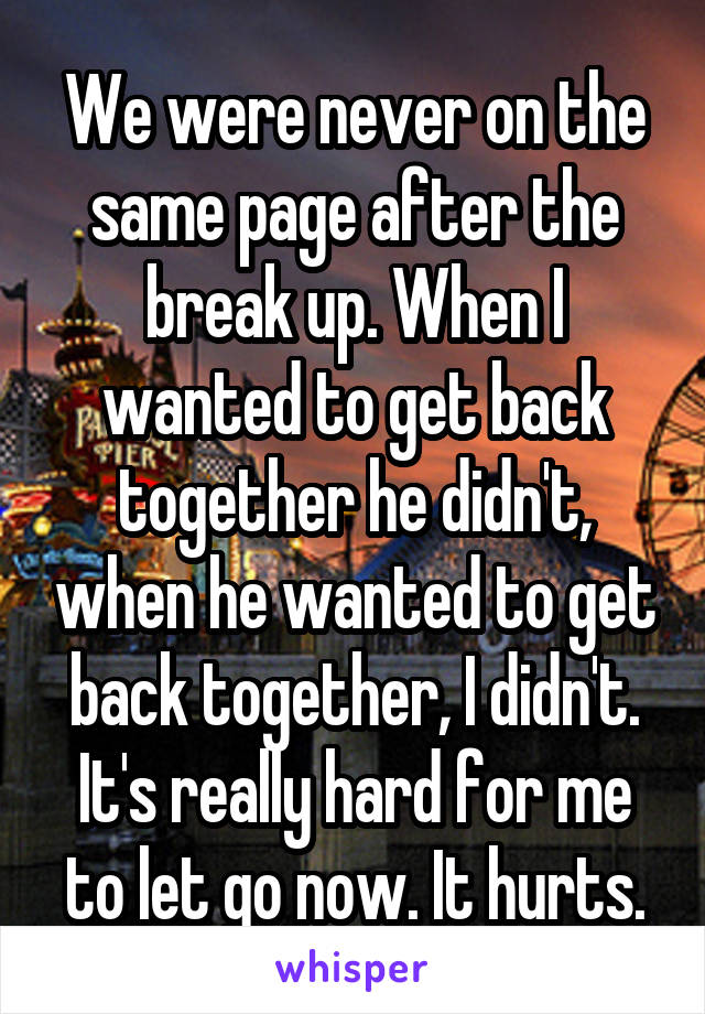 We were never on the same page after the break up. When I wanted to get back together he didn't, when he wanted to get back together, I didn't. It's really hard for me to let go now. It hurts.