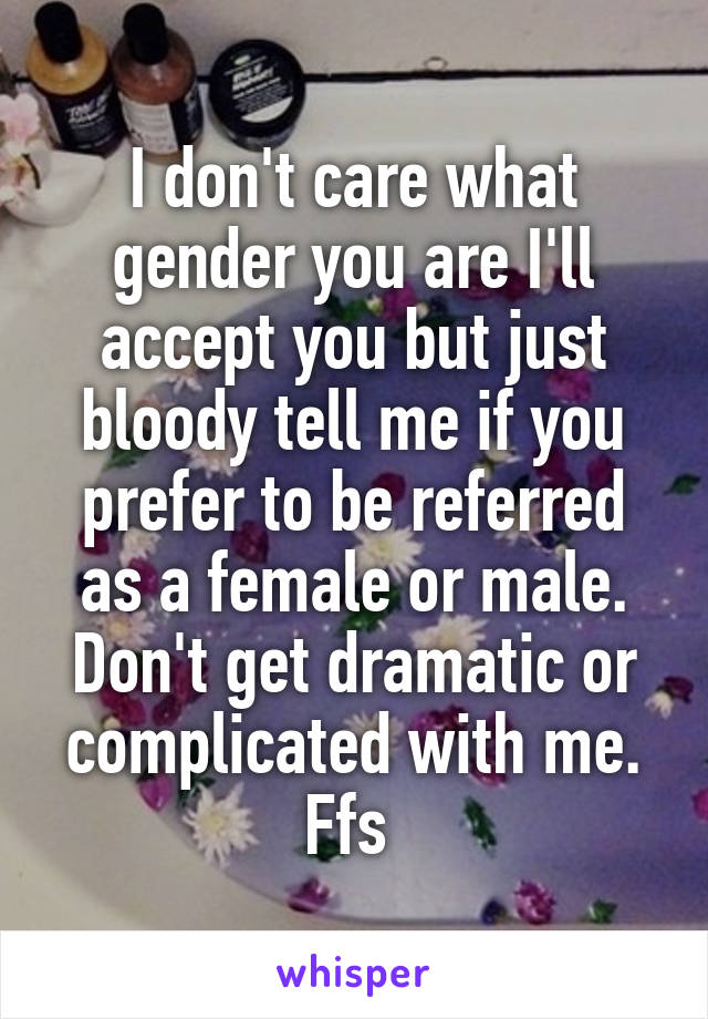 I don't care what gender you are I'll accept you but just bloody tell me if you prefer to be referred as a female or male. Don't get dramatic or complicated with me. Ffs 