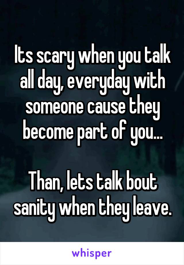 Its scary when you talk all day, everyday with someone cause they become part of you...

Than, lets talk bout sanity when they leave.
