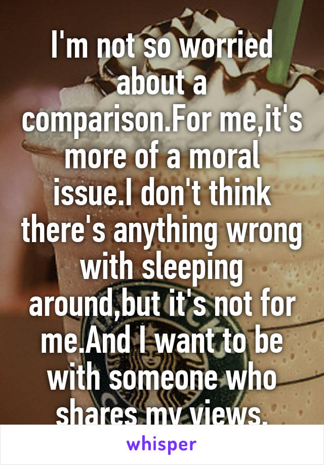 I'm not so worried about a comparison.For me,it's more of a moral issue.I don't think there's anything wrong with sleeping around,but it's not for me.And I want to be with someone who shares my views.