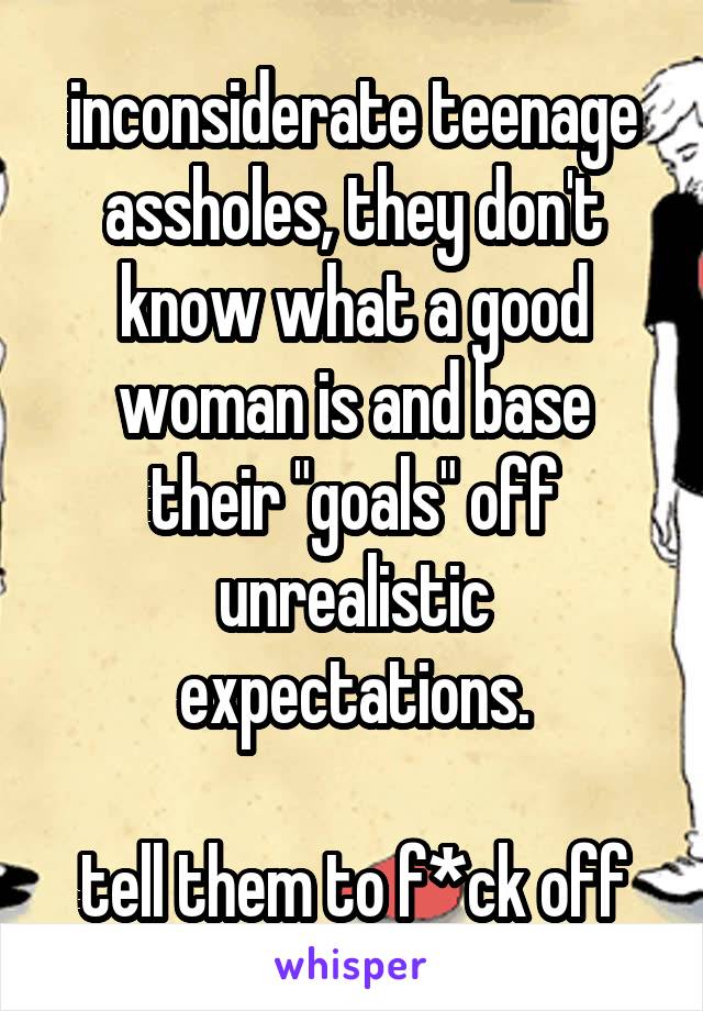 inconsiderate teenage assholes, they don't know what a good woman is and base their "goals" off unrealistic expectations.

tell them to f*ck off