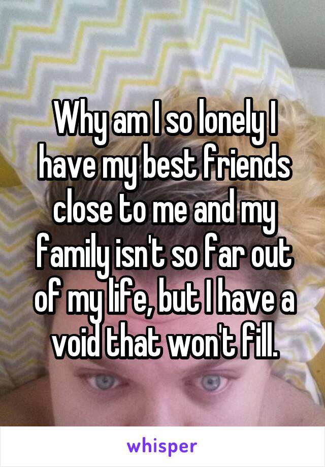 Why am I so lonely I have my best friends close to me and my family isn't so far out of my life, but I have a void that won't fill.