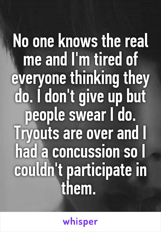 No one knows the real me and I'm tired of everyone thinking they do. I don't give up but people swear I do. Tryouts are over and I had a concussion so I couldn't participate in them. 