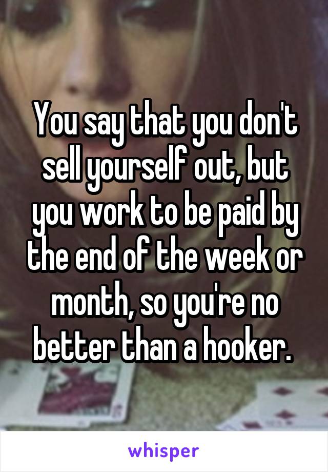 You say that you don't sell yourself out, but you work to be paid by the end of the week or month, so you're no better than a hooker. 