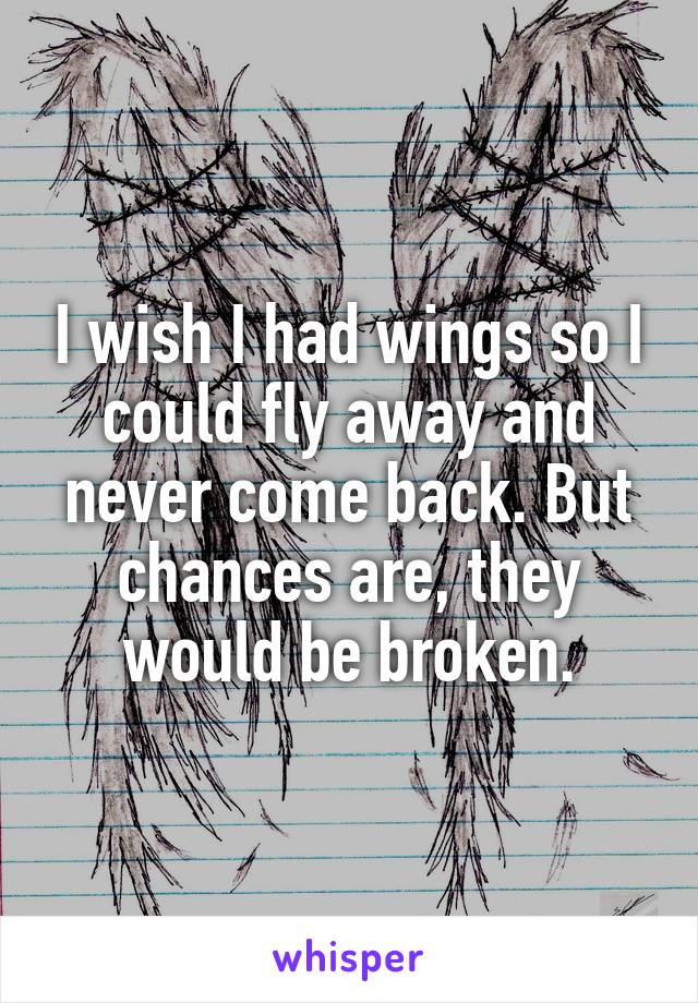 I wish I had wings so I could fly away and never come back. But chances are, they would be broken.