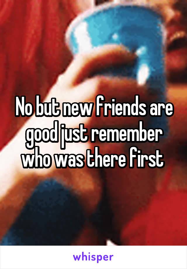 No but new friends are good just remember who was there first 