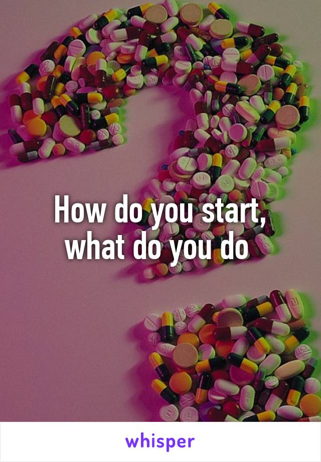 How do you start, what do you do 