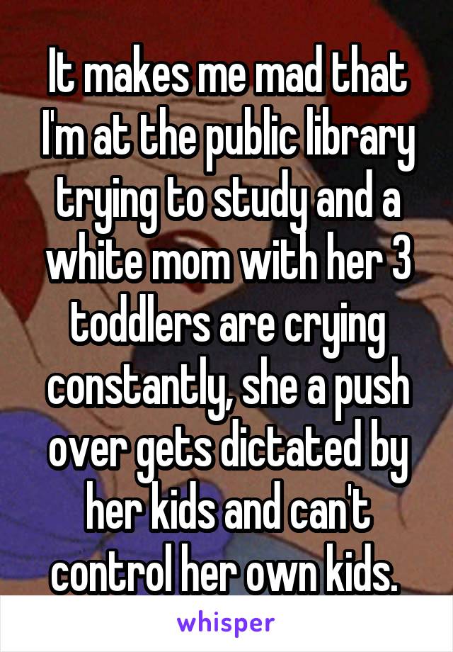 It makes me mad that I'm at the public library trying to study and a white mom with her 3 toddlers are crying constantly, she a push over gets dictated by her kids and can't control her own kids. 