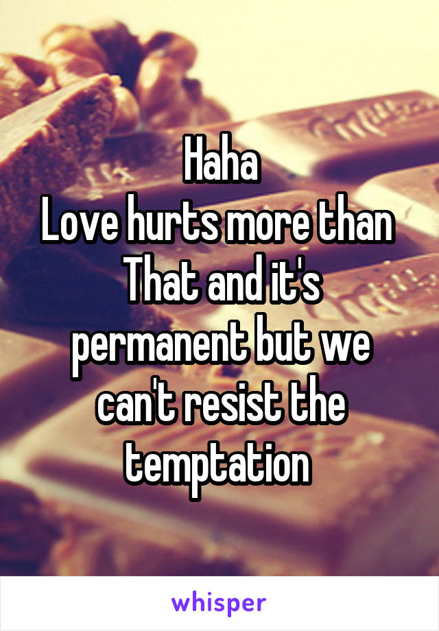 Haha
Love hurts more than 
That and it's permanent but we can't resist the temptation 