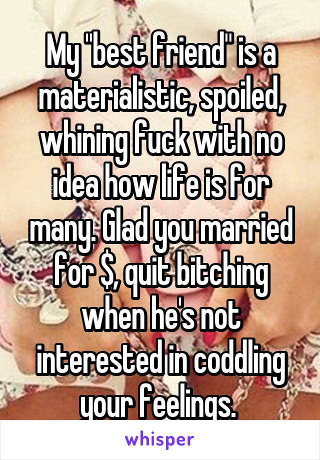 My "best friend" is a materialistic, spoiled, whining fuck with no idea how life is for many. Glad you married for $, quit bitching when he's not interested in coddling your feelings. 