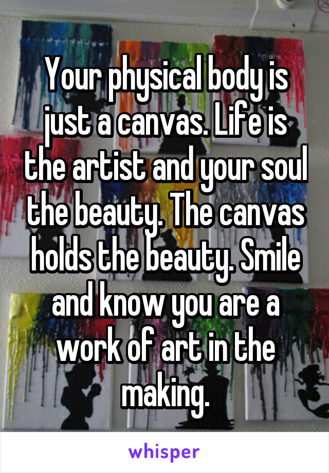 Your physical body is just a canvas. Life is the artist and your soul the beauty. The canvas holds the beauty. Smile and know you are a work of art in the making.