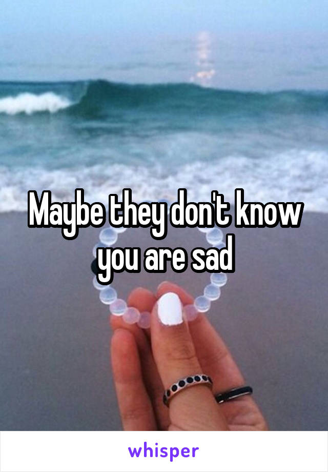 Maybe they don't know you are sad