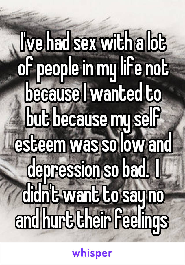 I've had sex with a lot of people in my life not because I wanted to but because my self esteem was so low and depression so bad.  I didn't want to say no and hurt their feelings 