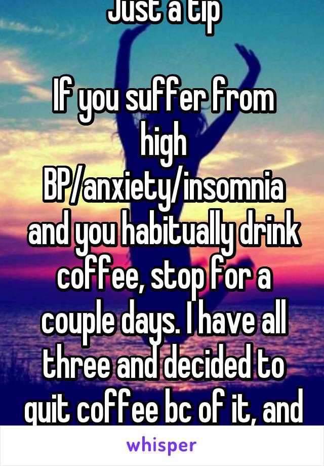 Just a tip

If you suffer from high BP/anxiety/insomnia and you habitually drink coffee, stop for a couple days. I have all three and decided to quit coffee bc of it, and I feel so much at ease