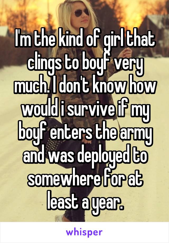 I'm the kind of girl that clings to boyf very much. I don't know how would i survive if my boyf enters the army and was deployed to somewhere for at least a year.