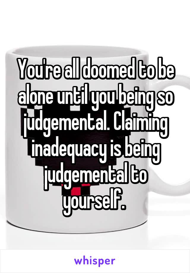 You're all doomed to be alone until you being so judgemental. Claiming inadequacy is being judgemental to yourself. 