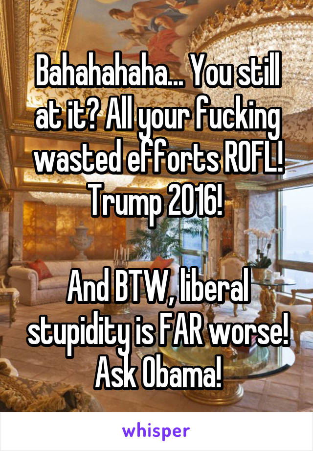 Bahahahaha... You still at it? All your fucking wasted efforts ROFL! Trump 2016! 

And BTW, liberal stupidity is FAR worse! Ask Obama!