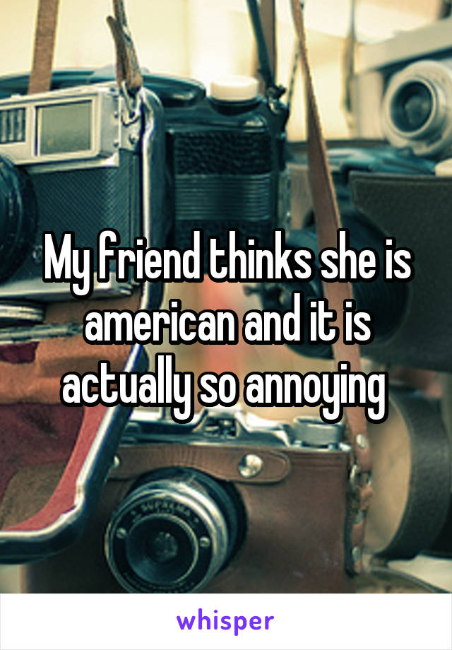 My friend thinks she is american and it is actually so annoying 