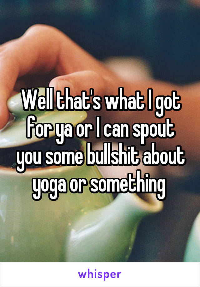 Well that's what I got for ya or I can spout you some bullshit about yoga or something 
