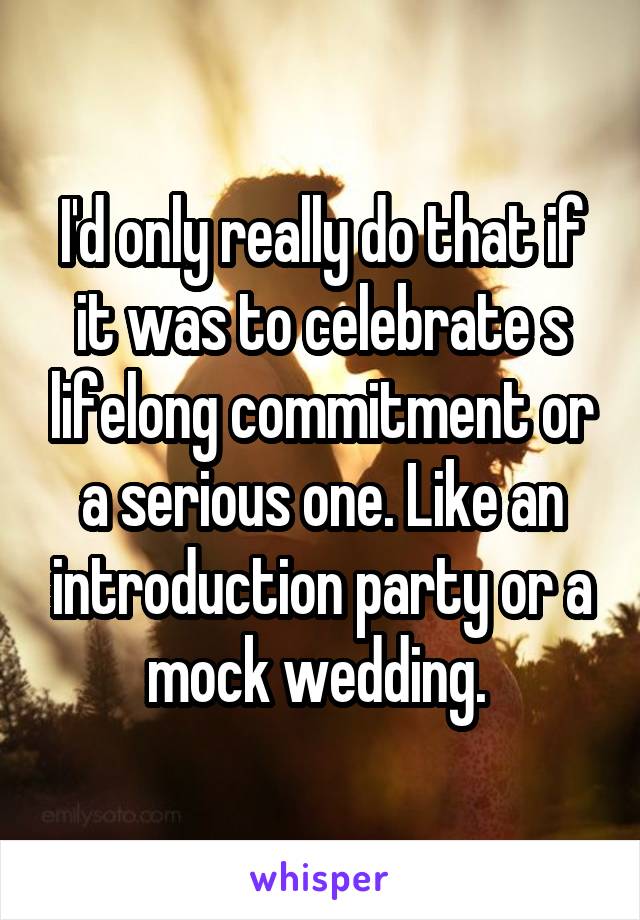 I'd only really do that if it was to celebrate s lifelong commitment or a serious one. Like an introduction party or a mock wedding. 